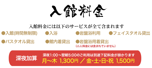 入館料金 入館料金には以下のサービスが全て含まれます 入館(時間無制限) 入浴 岩盤浴利用 フェイスタオル貸出 バスタオル貸出 館内着貸出 岩盤浴用着貸出 深夜1時以降のご利用は入館時間に関わらず、深夜割増料金(1,200円)が加算されます