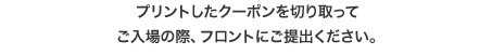 印刷したクーポン券のみ有効です(携帯画面の掲示ではご利用できません) 印刷はカラー・白黒どちらでも結構です。 印刷は原寸にてお願いいたします。 切り取って入場の際、フロントにご提出ください。